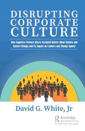 Disrupting Corporate Culture: How Cognitive Science Alters Accepted Beliefs About Culture and Culture Change and Its Impact on Leaders and Change Agents de David G. White, Jr