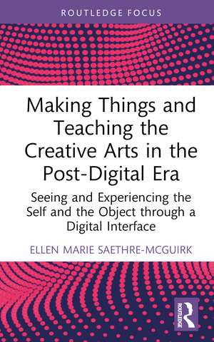 Making Things and Teaching the Creative Arts in the Post-Digital Era: Seeing and Experiencing the Self and the Object through a Digital Interface de Ellen Marie Saethre-McGuirk