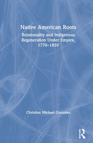 Native American Roots: Relationality and Indigenous Regeneration Under Empire, 1770–1859 de Christian Michael Gonzales