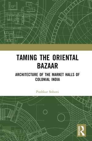 Taming the Oriental Bazaar: Architecture of the Market-Halls of Colonial India de Pushkar Sohoni