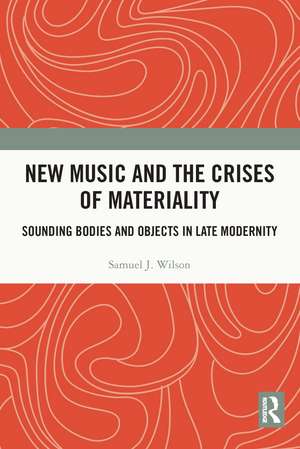 New Music and the Crises of Materiality: Sounding Bodies and Objects in Late Modernity de Samuel Wilson