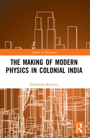 The Making of Modern Physics in Colonial India de Somaditya Banerjee