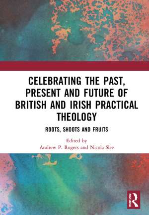 Celebrating the Past, Present and Future of British and Irish Practical Theology: Roots, Shoots and Fruits de Andrew P. Rogers