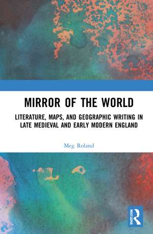 Mirror of the World: Literature, Maps, and Geographic Writing in Late Medieval and Early Modern England de Meg Roland