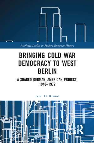 Bringing Cold War Democracy to West Berlin: A Shared German–American Project, 1940–1972 de Scott Krause