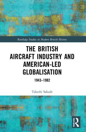 The British Aircraft Industry and American-led Globalisation: 1943-1982 de Takeshi Sakade