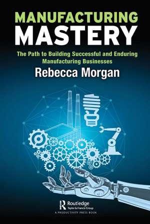 Manufacturing Mastery: The Path to Building Successful and Enduring Manufacturing Businesses de Rebecca Morgan