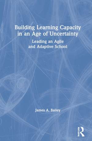 Building Learning Capacity in an Age of Uncertainty: Leading an Agile and Adaptive School de James A. Bailey