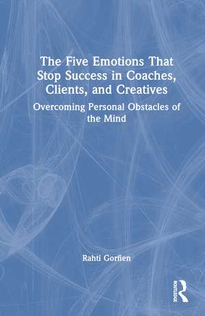 The Five Emotions That Stop Success in Coaches, Clients, and Creatives: Overcoming Personal Obstacles of the Mind de Rahti Gorfien