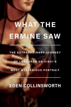 What the Ermine Saw: The Extraordinary Journey of Leonardo Da Vinci's Most Mysterious Portrait de Eden Collinsworth