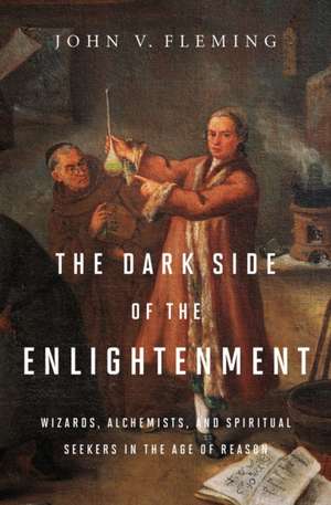 The Dark Side of the Enlightenment – Wizards, Alchemists, and Spiritual Seekers in the Age of Reason de John V Fleming