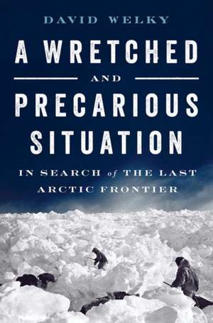 A Wretched and Precarious Situation – In Search of the Last Arctic Frontier de David Welky