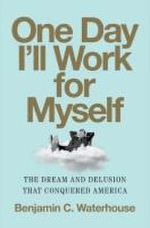 One Day I′ll Work for Myself – The Dream and Delusion That Conquered America de Benjamin C. Waterhouse