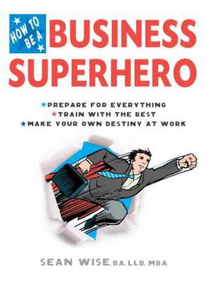 How to Be a Business Superhero: Prepare for Everything, Train with the Best, Make Your Own Destiny at Work de Sean Wise