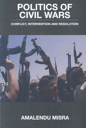 Politics of Civil Wars: Conflict, Intervention & Resolution de Amalendu Misra