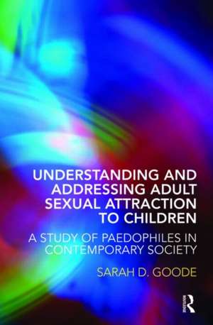 Understanding and Addressing Adult Sexual Attraction to Children: A Study of Paedophiles in Contemporary Society de Sarah Goode