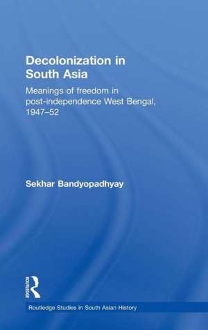 Decolonization in South Asia: Meanings of Freedom in Post-independence West Bengal, 1947–52 de Sekhar Bandyopadhyay
