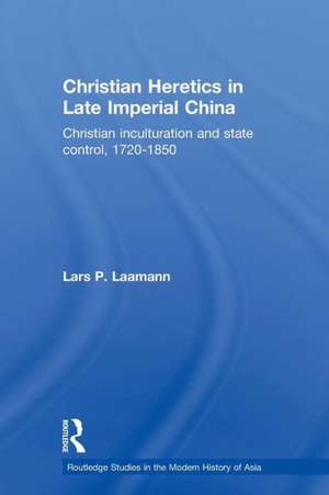 Christian Heretics in Late Imperial China: Christian Inculturation and State Control, 1720-1850 de Lars Peter Laamann