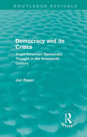 Democracy and its Critics (Routledge Revivals): Anglo-American Democratic Thought in the Nineteenth Century de Jon Roper