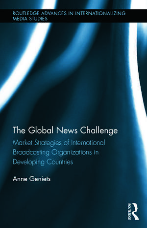 The Global News Challenge: Market Strategies of International Broadcasting Organizations in Developing Countries de Anne Geniets