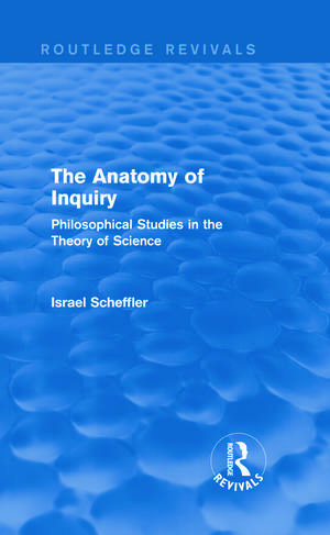 The Anatomy of Inquiry (Routledge Revivals): Philosophical Studies in the Theory of Science de Israel Scheffler