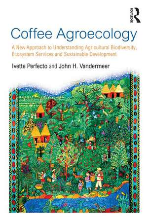 Coffee Agroecology: A New Approach to Understanding Agricultural Biodiversity, Ecosystem Services and Sustainable Development de Ivette Perfecto