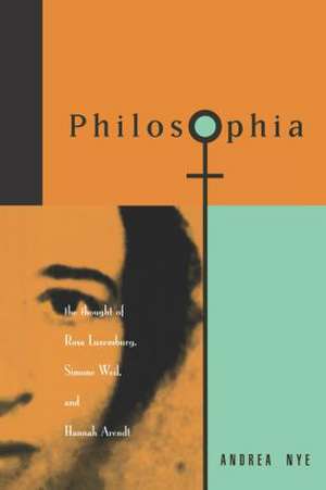 Philosophia: The Thought of Rosa Luxemborg, Simone Weil, and Hannah Arendt de Andrea Nye