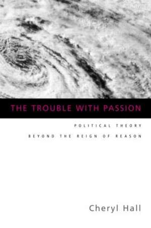 The Trouble With Passion: Political Theory Beyond the Reign of Reason de Cheryl Hall