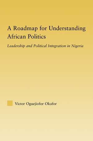 A Roadmap for Understanding African Politics: Leadership and Political Integration in Nigeria de Victor Oguejiofor Okafor