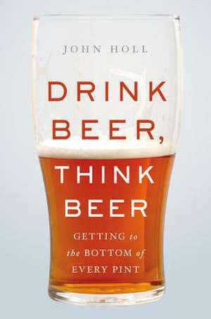 Drink Beer, Think Beer: Getting to the Bottom of Every Pint de John Holl