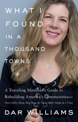 What I Found in a Thousand Towns: A Traveling Musician's Guide to Rebuilding America's CommunitiesOne Coffee Shop, Dog Run, and Open-Mike Night at a Time de Dar Williams