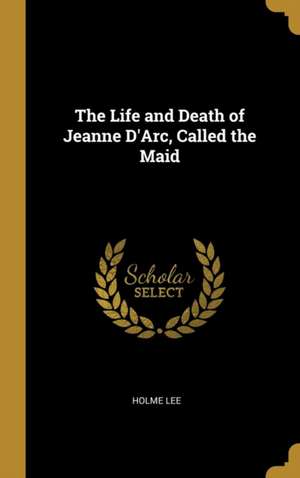 The Life and Death of Jeanne D'Arc, Called the Maid de Holme Lee