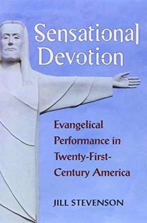 Sensational Devotion: Evangelical Performance in Twenty-First-Century America de Jill C. Stevenson