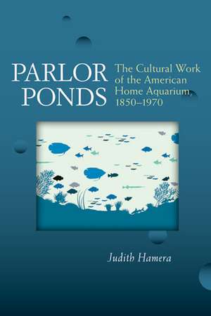 Parlor Ponds: The Cultural Work of the American Home Aquarium, 1850 - 1970 de Judith Hamera