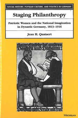 Staging Philanthropy: Patriotic Women and the National Imagination in Dynastic Germany, 1813-1916 de Jean Helen Quataert