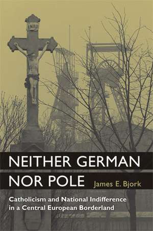 Neither German nor Pole: Catholicism and National Indifference in a Central European Borderland de James Bjork