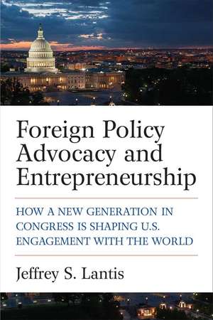 Foreign Policy Advocacy and Entrepreneurship: How a New Generation in Congress Is Shaping U.S. Engagement with the World de Jeffrey S Lantis