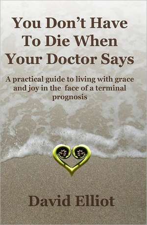 You Don't Have to Die When Your Doctor Says: A Practical Guide to Living with Grace and Joy in the Face of a Terminal Prognosis. de David Elliott