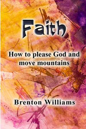 Faith: Pleasing God and moving mountains de Brenton Williams