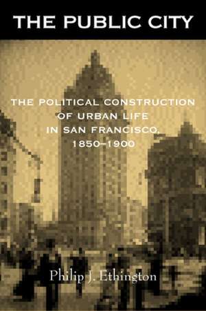 The Public City – The Political Construction of Urban Life in San Francisco, 1850–1900 de Philip J Ethington