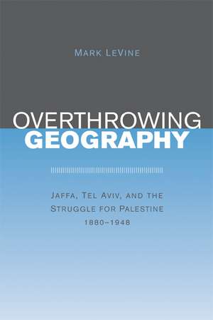 Overthrowing Geography – Jaffa, Tel Aviv and the Struggle for Palestine 1880–1948 de Mark Levine