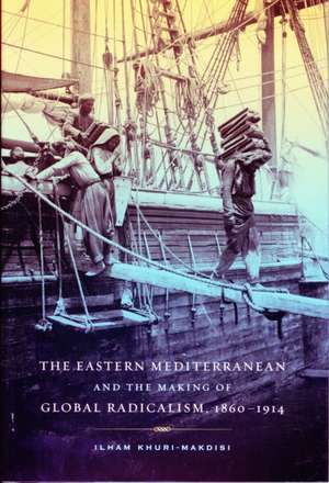 The Eastern Mediterranean and the Making of Global Radicalism, 1860–1914 de Ilham Khuri–makdisi