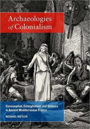 Archaeologies of Colonialism – Consumption, Entanglement and Violence in Ancient Mediterranean France de Michael Dietler