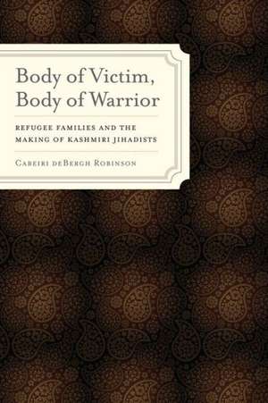 Body of Victim, Body of Warrior – Refugee Families and the Making of Kashmiri Jihadists de Cabeiri De Bergh Robins