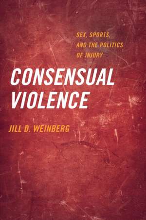 Consensual Violence – Sex, Sports, and the Politics of Injury de Jill D. Weinberg