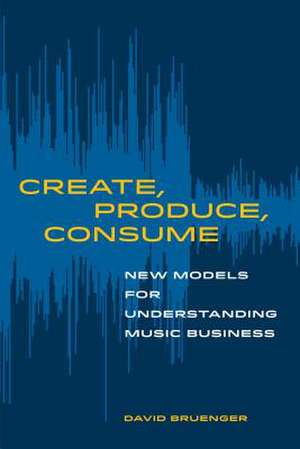 Create, Produce, Consume – New Models for Understanding Music Business de David Bruenger