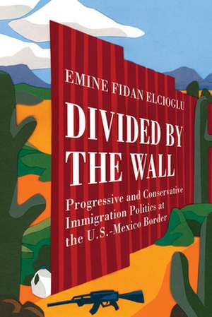 Divided by the Wall – Progressive and Conservative Immigration Politics at the U.S.–Mexico Border de Emine Fidan Elcioglu