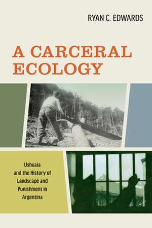 A Carceral Ecology – Ushuaia and the History of Landscape and Punishment in Argentina de Ryan C. Edwards