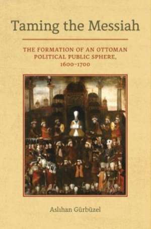 Taming the Messiah – The Formation of an Ottoman Political Public Sphere, 1600–1700 de Aslihan Gurbuzel