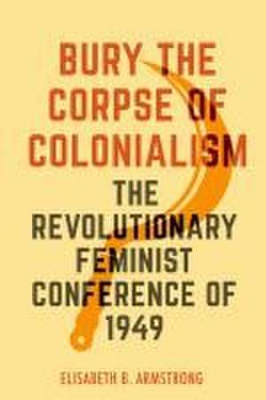 Bury the Corpse of Colonialism – The Revolutionary Feminist Conference of 1949 de Elisabeth B. Armstrong